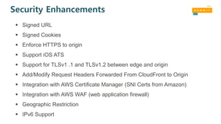 Security Enhancements
 Signed URL
 Signed Cookies
 Enforce HTTPS to origin
 Support iOS ATS
 Support for TLSv1 .1 and TLSv1.2 between edge and origin
 Add/Modify Request Headers Forwarded From CloudFront to Origin
 Integration with AWS Certificate Manager (SNI Certs from Amazon)
 Integration with AWS WAF (web application firewall)
 Geographic Restriction
 IPv6 Support
 