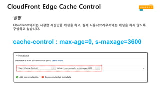 CloudFront Edge Cache Control
CloudFront에서는 지정한 시간만큼 캐싱을 하고, 실제 사용자브라우저에는 캐싱을 하지 않도록
구성하고 싶습니다.
설명
cache-control : max-age=0, s-maxage=3600
 