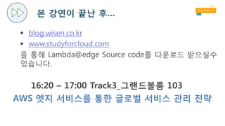 본 강연이 끝난 후…
 blog.wisen.co.kr
 www.studyforcloud.com
을 통해 Lambda@edge Source code를 다운로드 받으실수
있습니다.
16:20 – 17:00 Track3_그랜드볼룸 103
AWS 엣지 서비스를 통한 글로벌 서비스 관리 전략
 