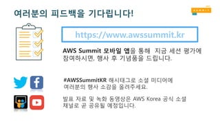 https://www.awssummit.kr
AWS Summit 모바일 앱을 통해 지금 세션 평가에
참여하시면, 행사 후 기념품을 드립니다.
#AWSSummitKR 해시태그로 소셜 미디어에
여러분의 행사 소감을 올려주세요.
발표 자료 및 녹화 동영상은 AWS Korea 공식 소셜
채널로 곧 공유될 예정입니다.
여러분의 피드백을 기다립니다!
 