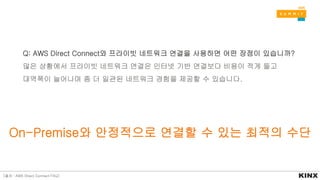 On-Premise와 안정적으로 연결할 수 있는 최적의 수단
Q: AWS Direct Connect와 프라이빗 네트워크 연결을 사용하면 어떤 장점이 있습니까?
많은 상황에서 프라이빗 네트워크 연결은 인터넷 기반 연결보다 비용이 적게 들고
대역폭이 늘어나며 좀 더 일관된 네트워크 경험을 제공할 수 있습니다.
[출처 : AWS Direct Connect FAQ]
 