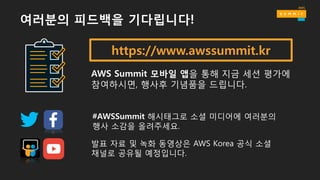 https://www.awssummit.kr
AWS Summit 모바일 앱을 통해 지금 세션 평가에
참여하시면, 행사후 기념품을 드립니다.
#AWSSummit 해시태그로 소셜 미디어에 여러분의
행사 소감을 올려주세요.
발표 자료 및 녹화 동영상은 AWS Korea 공식 소셜
채널로 공유될 예정입니다.
여러분의 피드백을 기다립니다!
 