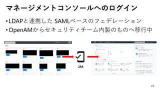 マネージメントコンソールへのログイン
•LDAPと連携した SAMLベースのフェデレーション
•OpenAMからセキュリティチーム内製のものへ移行中
22
2FA
 
