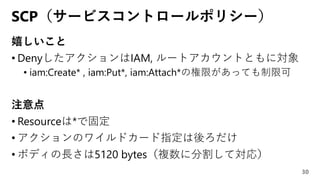 SCP（サービスコントロールポリシー）
嬉しいこと
• DenyしたアクションはIAM, ルートアカウントともに対象
• iam:Create* , iam:Put*, iam:Attach*の権限があっても制限可
注意点
• Resourceは*で固定
• アクションのワイルドカード指定は後ろだけ
• ボディの長さは5120 bytes（複数に分割して対応）
30
 