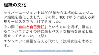 組織の文化
サイバーエージェントは2006年から本格的にエンジニ
ア組織を強化しました。その間、100はゆうに超える新
規サービスを立ち上げてきました。
その間「自由と自己責任」というものを掲げ、担当す
るエンジニアがその時に最もベストな技術を選定し挑
戦をしてきました。（略）
エンジニアに裁量を与える代わりに説明責任を求めま
す。
34
https://www.wantedly.com/companies/abema/post_articles/33695
 