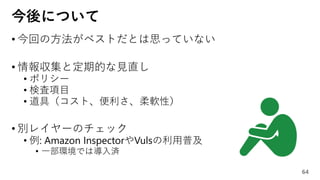 今後について
• 今回の方法がベストだとは思っていない
• 情報収集と定期的な見直し
• ポリシー
• 検査項目
• 道具（コスト、便利さ、柔軟性）
• 別レイヤーのチェック
• 例: Amazon InspectorやVulsの利用普及
• 一部環境では導入済
64
 