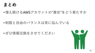 まとめ
•増え続けるAWSアカウントの”責任”をどう果たすか
•制限と自由のバランスは常に悩んでいる
•ぜひ情報交換をさせてください
65
 