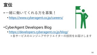 宣伝
•一緒に働いてくれる方を募集！
• https://www.cyberagent.co.jp/careers/
•CyberAgent Developers Blog
• https://developers.cyberagent.co.jp/blog/
• 各サービスのエンジニアやクリエイターの技術をお届けします
66
 
