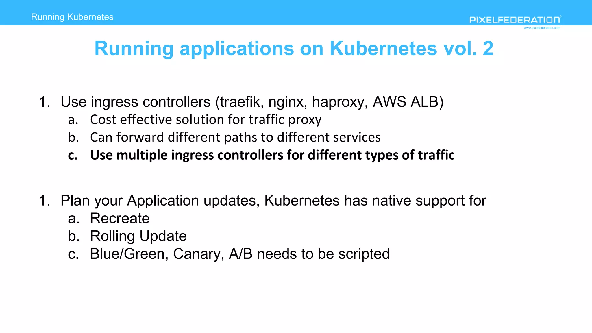 www.pixelfederation.com
1. Use ingress controllers (traefik, nginx, haproxy, AWS ALB)
a. Cost effective solution for traffic proxy
b. Can forward different paths to different services
c. Use multiple ingress controllers for different types of traffic
1. Plan your Application updates, Kubernetes has native support for
a. Recreate
b. Rolling Update
c. Blue/Green, Canary, A/B needs to be scripted
Running Kubernetes
deployment on AWS
Running applications on Kubernetes vol. 2
 