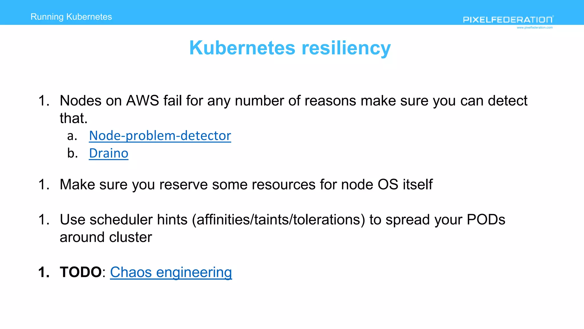www.pixelfederation.com
1. Nodes on AWS fail for any number of reasons make sure you can detect
that.
a. Node-problem-detector
b. Draino
1. Make sure you reserve some resources for node OS itself
1. Use scheduler hints (affinities/taints/tolerations) to spread your PODs
around cluster
1. TODO: Chaos engineering
Running Kubernetes
Kubernetes resiliency
 