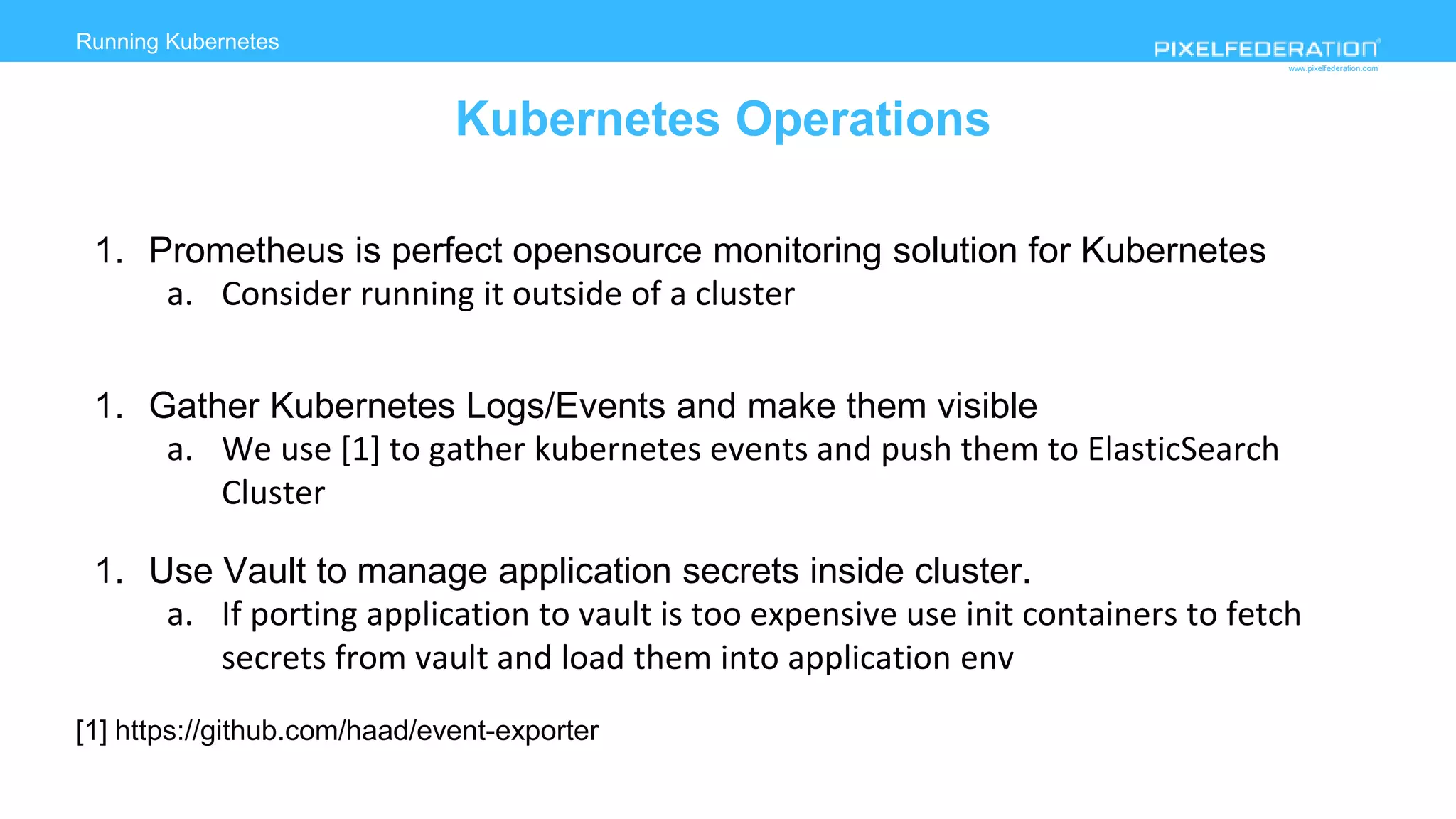 www.pixelfederation.com
1. Prometheus is perfect opensource monitoring solution for Kubernetes
a. Consider running it outside of a cluster
1. Gather Kubernetes Logs/Events and make them visible
a. We use [1] to gather kubernetes events and push them to ElasticSearch
Cluster
1. Use Vault to manage application secrets inside cluster.
a. If porting application to vault is too expensive use init containers to fetch
secrets from vault and load them into application env
[1] https://github.com/haad/event-exporter
Running Kubernetes
Kubernetes Operations
 