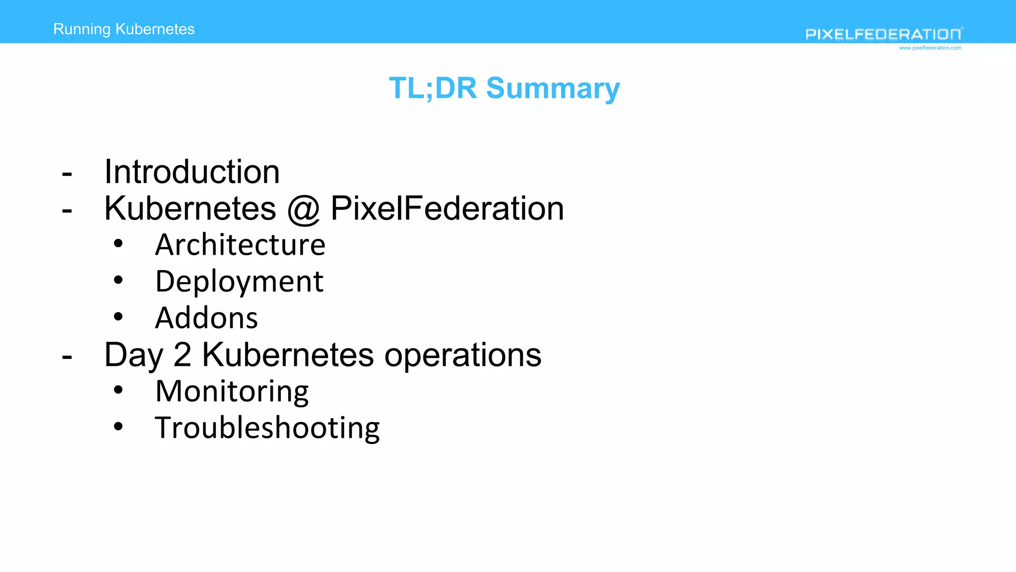 www.pixelfederation.com
Running Kubernetes
TL;DR Summary
- Introduction
- Kubernetes @ PixelFederation
• Architecture
• Deployment
• Addons
- Day 2 Kubernetes operations
• Monitoring
• Troubleshooting
 