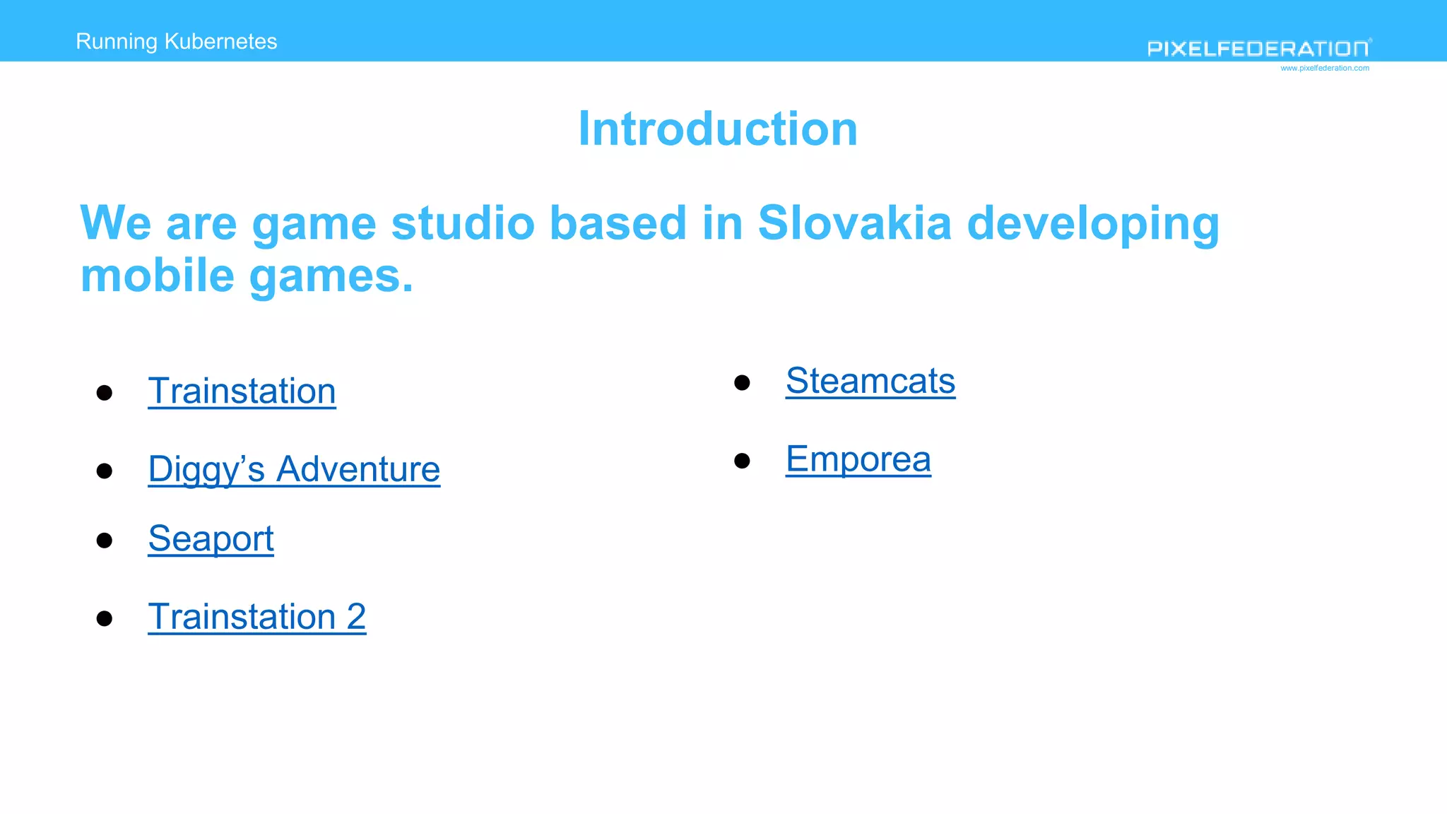 www.pixelfederation.com
Running Kubernetes
Introduction
We are game studio based in Slovakia developing
mobile games.
● Trainstation
● Diggy’s Adventure
● Seaport
● Trainstation 2
● Steamcats
● Emporea
 