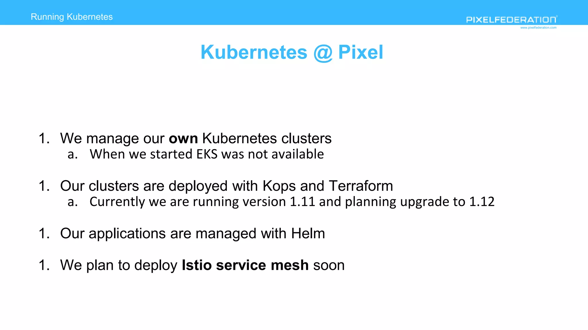 www.pixelfederation.com
Running Kubernetes
deployment on AWS
Kubernetes @ Pixel
1. We manage our own Kubernetes clusters
a. When we started EKS was not available
1. Our clusters are deployed with Kops and Terraform
a. Currently we are running version 1.11 and planning upgrade to 1.12
1. Our applications are managed with Helm
1. We plan to deploy Istio service mesh soon
 