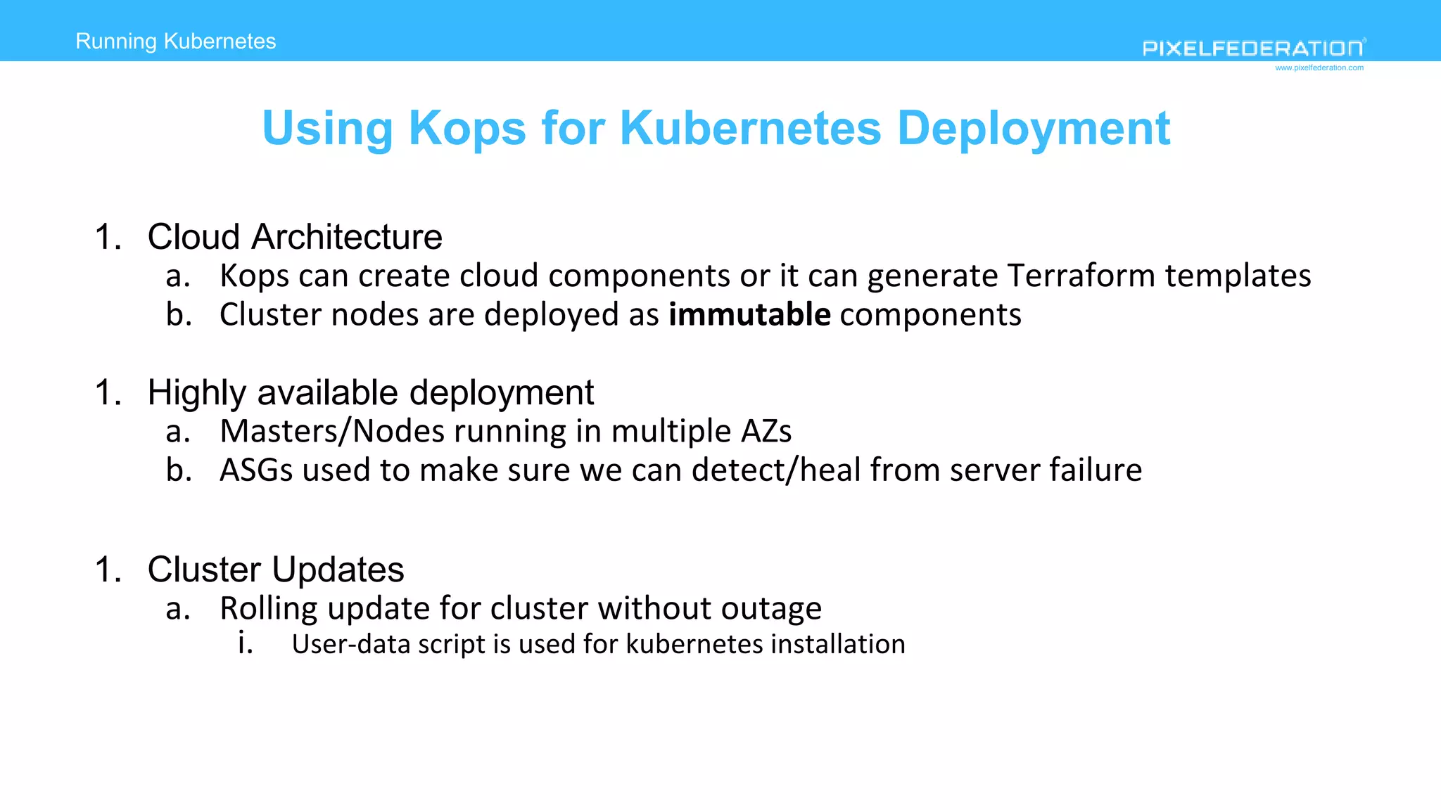 www.pixelfederation.com
Running Kubernetes
deployment on AWS
Using Kops for Kubernetes Deployment
1. Cloud Architecture
a. Kops can create cloud components or it can generate Terraform templates
b. Cluster nodes are deployed as immutable components
1. Highly available deployment
a. Masters/Nodes running in multiple AZs
b. ASGs used to make sure we can detect/heal from server failure
1. Cluster Updates
a. Rolling update for cluster without outage
i. User-data script is used for kubernetes installation
 