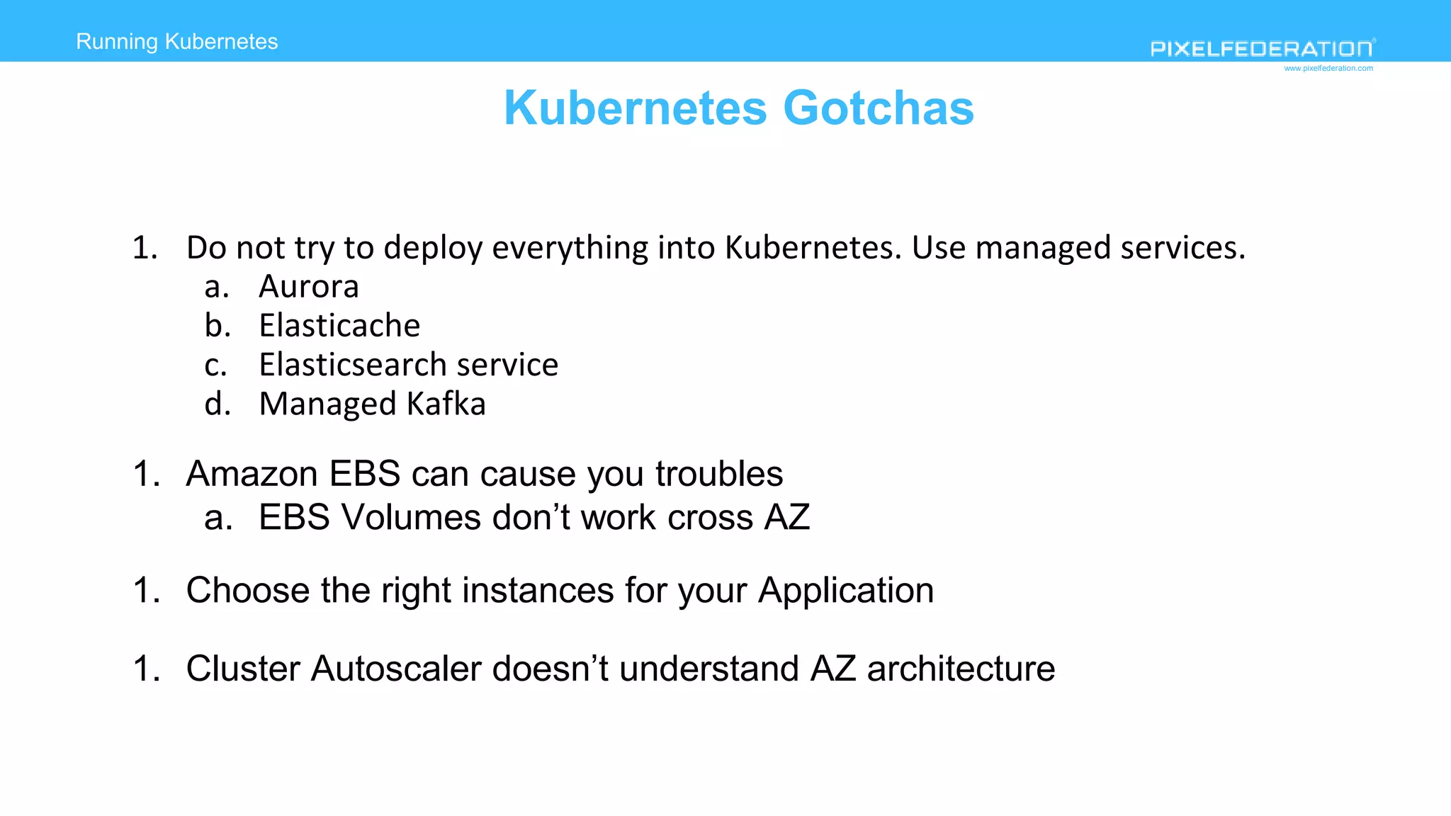 www.pixelfederation.com
Running Kubernetes
Kubernetes Gotchas
1. Do not try to deploy everything into Kubernetes. Use managed services.
a. Aurora
b. Elasticache
c. Elasticsearch service
d. Managed Kafka
1. Amazon EBS can cause you troubles
a. EBS Volumes don’t work cross AZ
1. Choose the right instances for your Application
1. Cluster Autoscaler doesn’t understand AZ architecture
 
