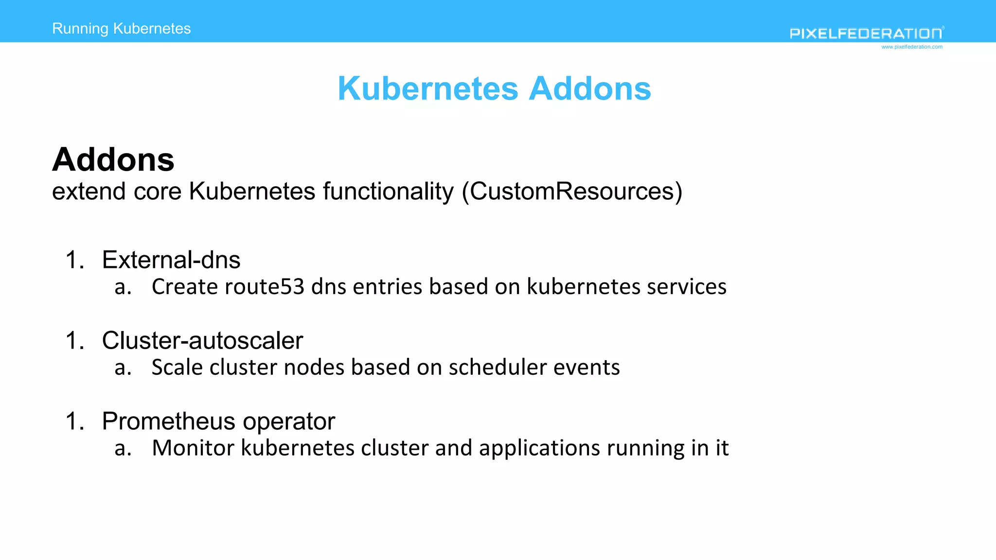 www.pixelfederation.com
Addons
extend core Kubernetes functionality (CustomResources)
1. External-dns
a. Create route53 dns entries based on kubernetes services
1. Cluster-autoscaler
a. Scale cluster nodes based on scheduler events
1. Prometheus operator
a. Monitor kubernetes cluster and applications running in it
Running Kubernetes
Kubernetes Addons
 