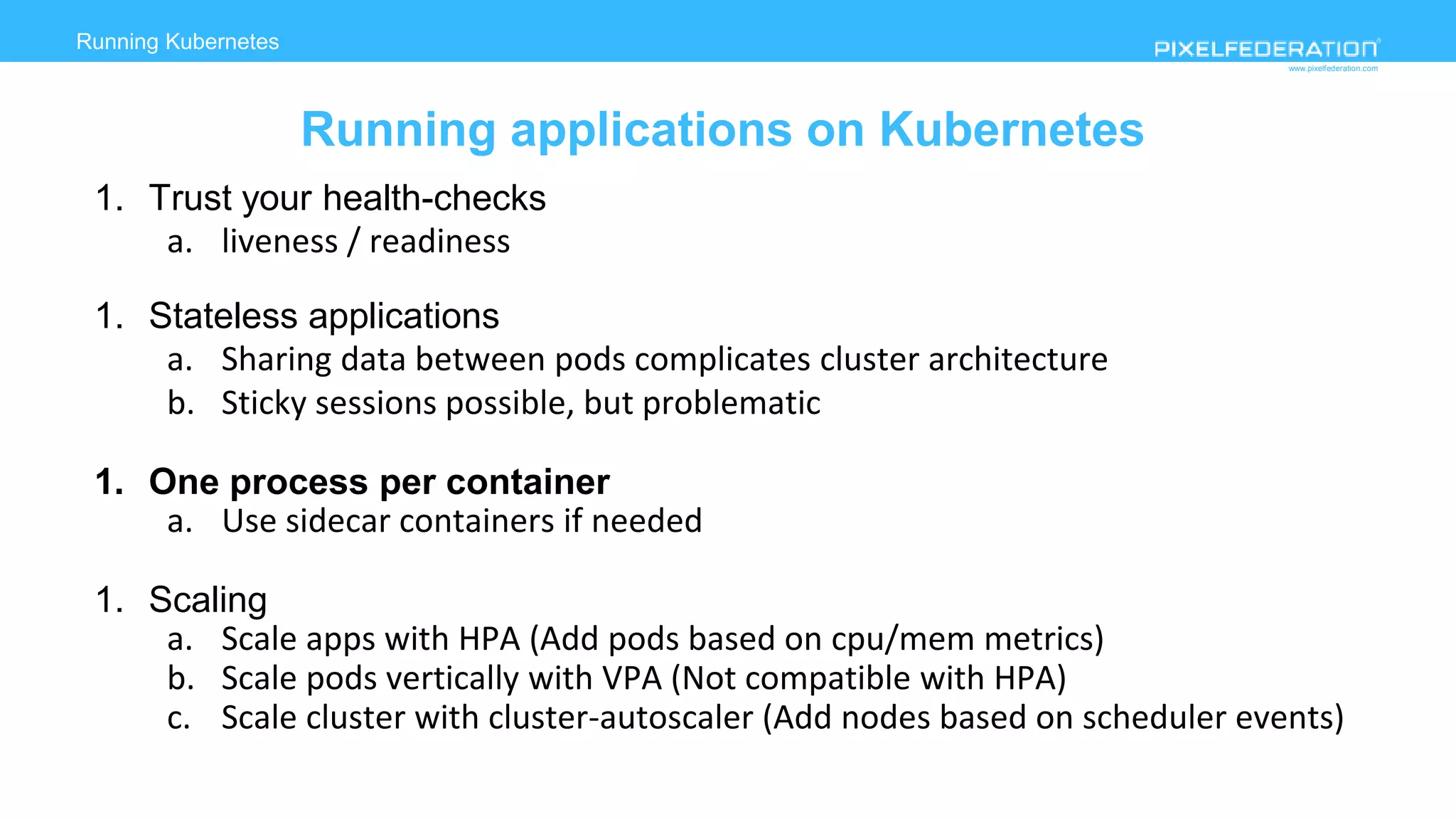 www.pixelfederation.com
1. Trust your health-checks
a. liveness / readiness
1. Stateless applications
a. Sharing data between pods complicates cluster architecture
b. Sticky sessions possible, but problematic
1. One process per container
a. Use sidecar containers if needed
1. Scaling
a. Scale apps with HPA (Add pods based on cpu/mem metrics)
b. Scale pods vertically with VPA (Not compatible with HPA)
c. Scale cluster with cluster-autoscaler (Add nodes based on scheduler events)
Running Kubernetes
Running applications on Kubernetes
 