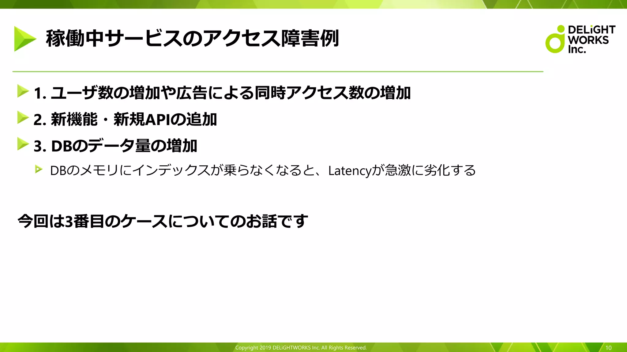 Copyright 2019 DELiGHTWORKS Inc. All Rights Reserved.
1. ユーザ数の増加や広告による同時アクセス数の増加
2. 新機能・新規APIの追加
3. DBのデータ量の増加
DBのメモリにインデックスが乗らなくなると、Latencyが急激に劣化する
今回は3番目のケースについてのお話です
10
稼働中サービスのアクセス障害例
 