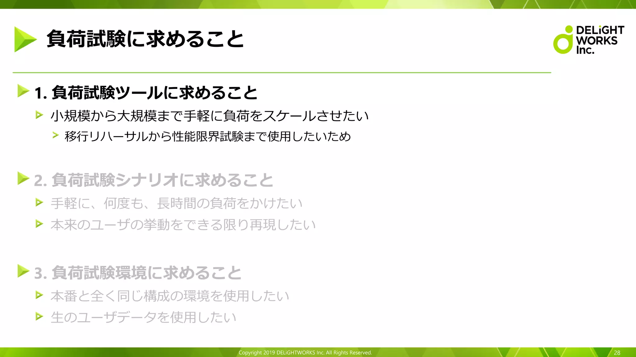 Copyright 2019 DELiGHTWORKS Inc. All Rights Reserved.
1. 負荷試験ツールに求めること
小規模から大規模まで手軽に負荷をスケールさせたい
移行リハーサルから性能限界試験まで使用したいため
2. 負荷試験シナリオに求めること
手軽に、何度も、長時間の負荷をかけたい
本来のユーザの挙動をできる限り再現したい
3. 負荷試験環境に求めること
本番と全く同じ構成の環境を使用したい
生のユーザデータを使用したい
28
負荷試験に求めること
 