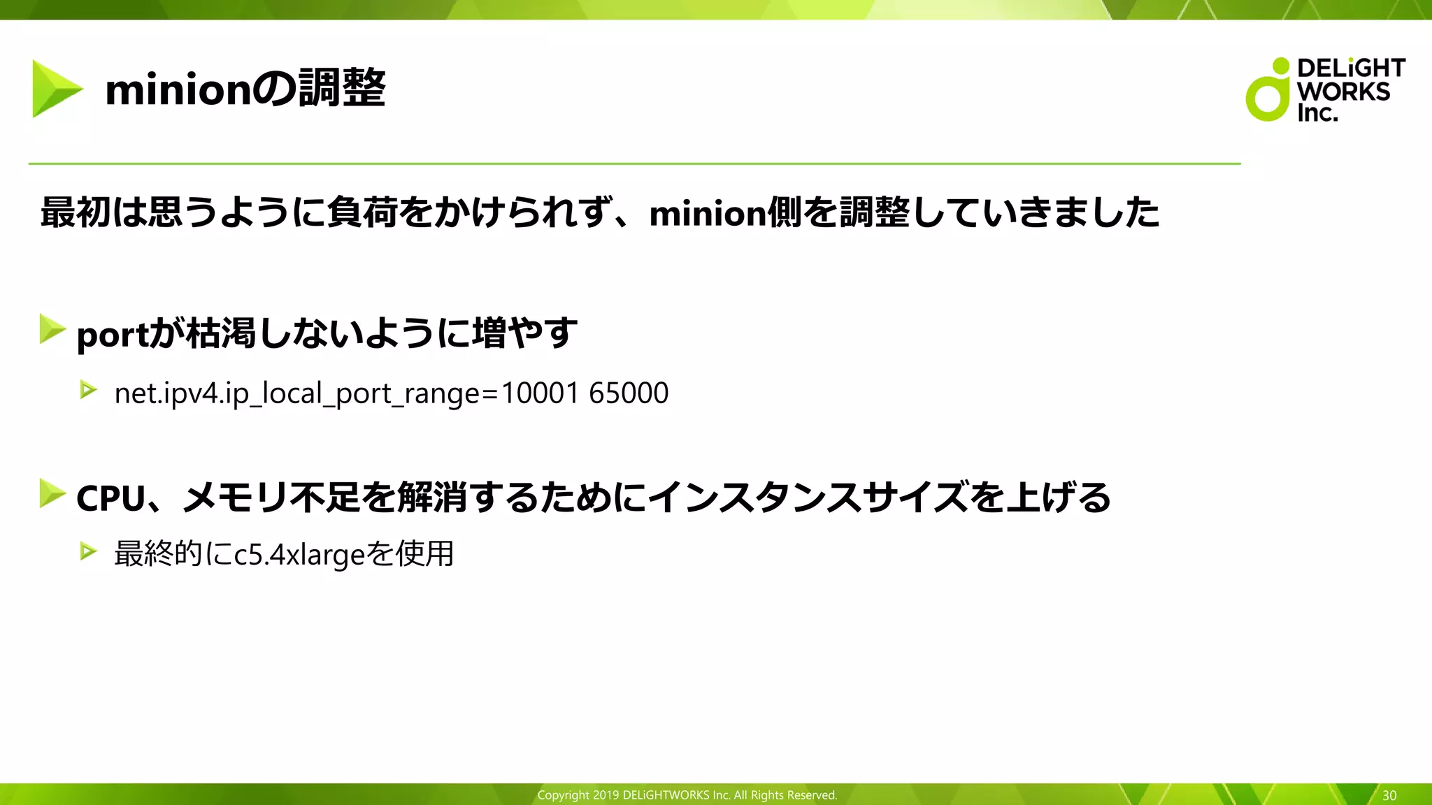 Copyright 2019 DELiGHTWORKS Inc. All Rights Reserved.
最初は思うように負荷をかけられず、minion側を調整していきました
portが枯渇しないように増やす
net.ipv4.ip_local_port_range=10001 65000
CPU、メモリ不足を解消するためにインスタンスサイズを上げる
最終的にc5.4xlargeを使用
30
minionの調整
 