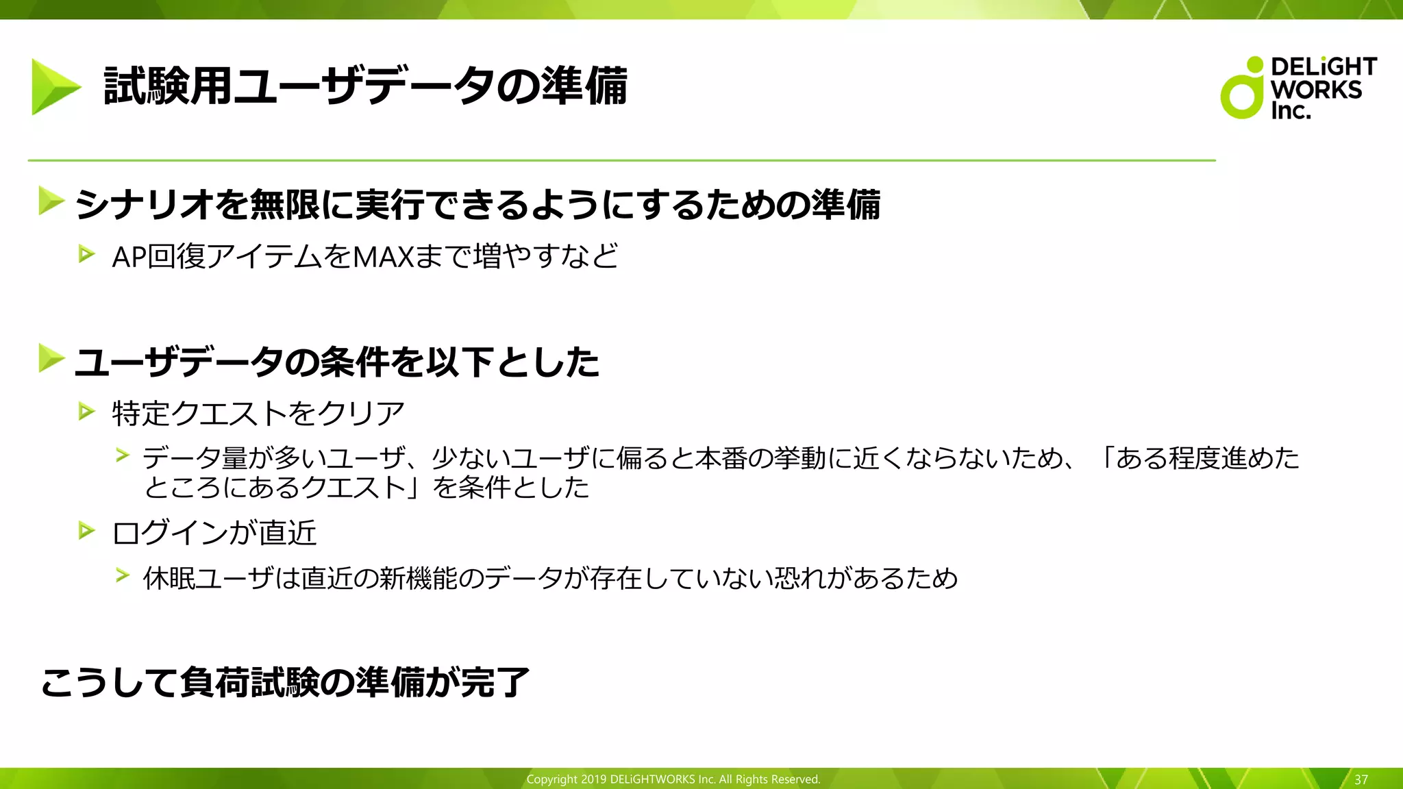 Copyright 2019 DELiGHTWORKS Inc. All Rights Reserved.
シナリオを無限に実行できるようにするための準備
AP回復アイテムをMAXまで増やすなど
ユーザデータの条件を以下とした
特定クエストをクリア
データ量が多いユーザ、少ないユーザに偏ると本番の挙動に近くならないため、「ある程度進めた
ところにあるクエスト」を条件とした
ログインが直近
休眠ユーザは直近の新機能のデータが存在していない恐れがあるため
こうして負荷試験の準備が完了
37
試験用ユーザデータの準備
 