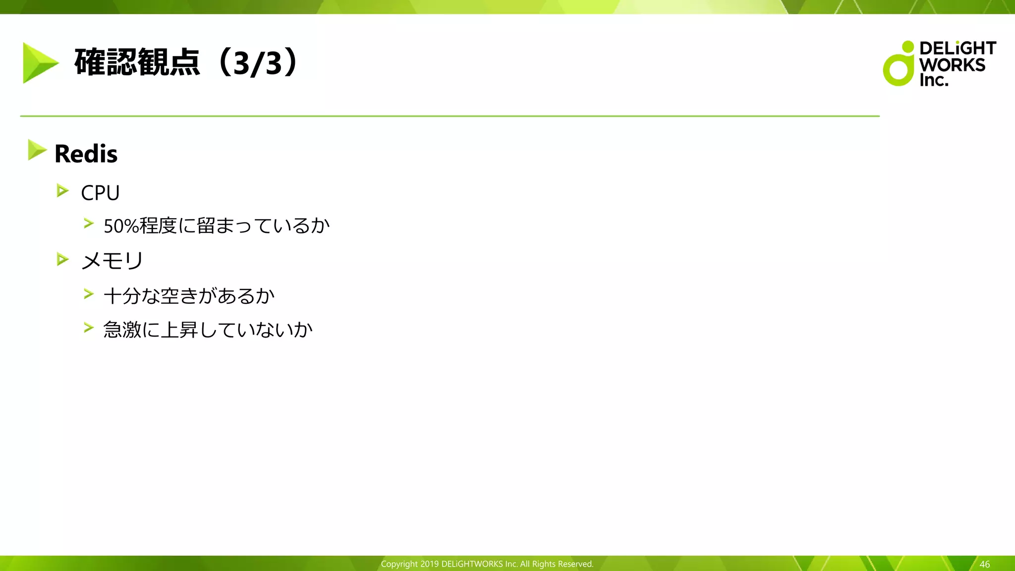 Copyright 2019 DELiGHTWORKS Inc. All Rights Reserved.
Redis
CPU
50%程度に留まっているか
メモリ
十分な空きがあるか
急激に上昇していないか
46
確認観点（3/3）
 
