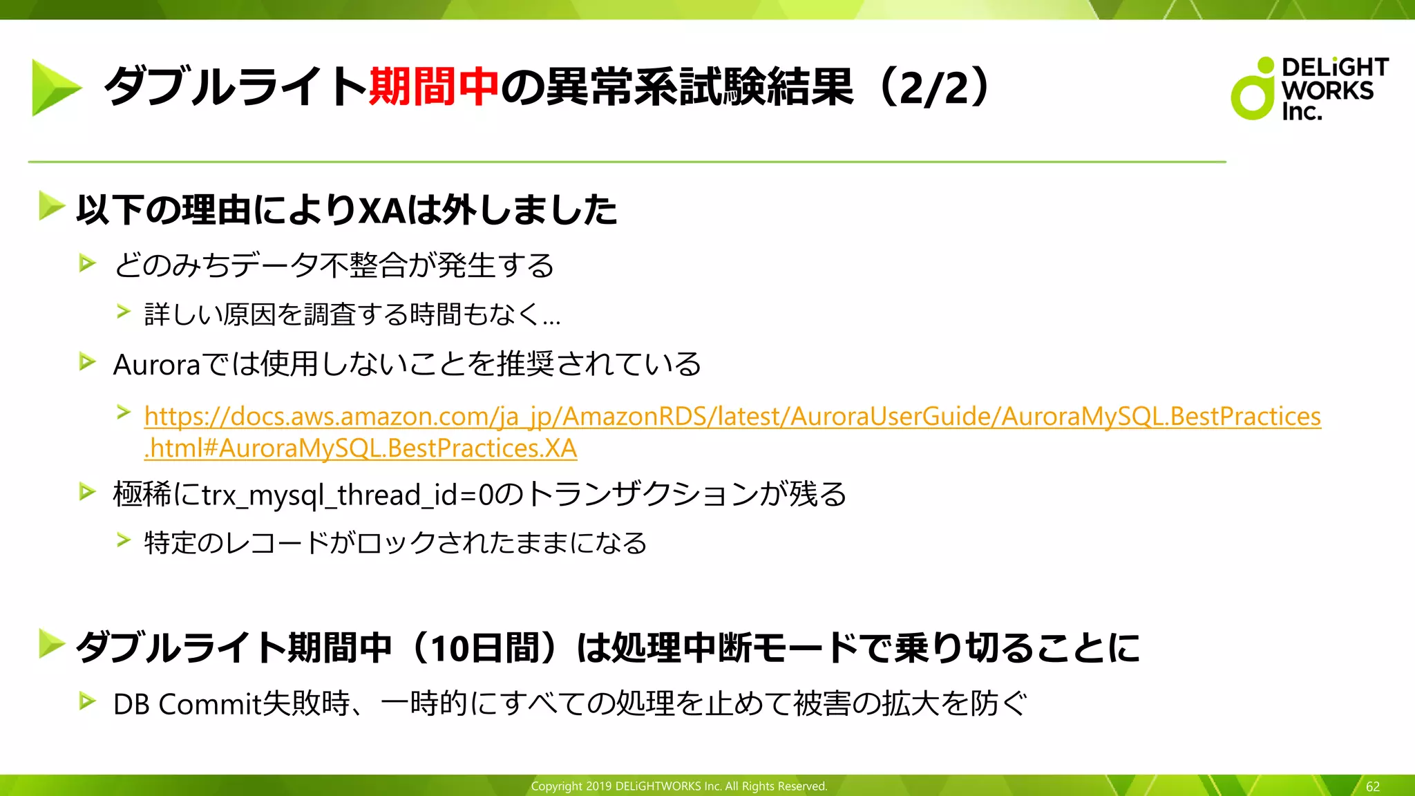 Copyright 2019 DELiGHTWORKS Inc. All Rights Reserved.
以下の理由によりXAは外しました
どのみちデータ不整合が発生する
詳しい原因を調査する時間もなく…
Auroraでは使用しないことを推奨されている
https://docs.aws.amazon.com/ja_jp/AmazonRDS/latest/AuroraUserGuide/AuroraMySQL.BestPractices
.html#AuroraMySQL.BestPractices.XA
極稀にtrx_mysql_thread_id=0のトランザクションが残る
特定のレコードがロックされたままになる
ダブルライト期間中（10日間）は処理中断モードで乗り切ることに
DB Commit失敗時、一時的にすべての処理を止めて被害の拡大を防ぐ
62
ダブルライト期間中の異常系試験結果（2/2）
 