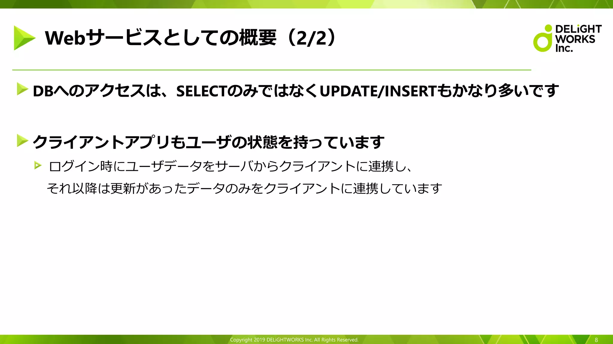 Copyright 2019 DELiGHTWORKS Inc. All Rights Reserved.
DBへのアクセスは、SELECTのみではなくUPDATE/INSERTもかなり多いです
クライアントアプリもユーザの状態を持っています
ログイン時にユーザデータをサーバからクライアントに連携し、
それ以降は更新があったデータのみをクライアントに連携しています
8
Webサービスとしての概要（2/2）
 
