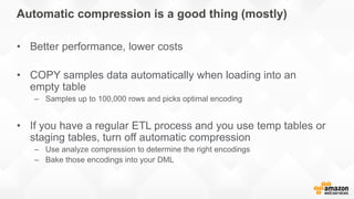 Automatic compression is a good thing (mostly)
• Better performance, lower costs
• COPY samples data automatically when loading into an
empty table
– Samples up to 100,000 rows and picks optimal encoding
• If you have a regular ETL process and you use temp tables or
staging tables, turn off automatic compression
– Use analyze compression to determine the right encodings
– Bake those encodings into your DML
 