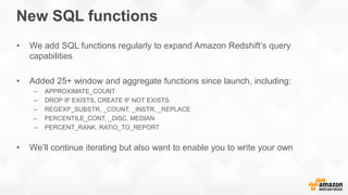 New SQL functions
• We add SQL functions regularly to expand Amazon Redshift’s query
capabilities
• Added 25+ window and aggregate functions since launch, including:
– APPROXIMATE_COUNT
– DROP IF EXISTS, CREATE IF NOT EXISTS
– REGEXP_SUBSTR, _COUNT, _INSTR, _REPLACE
– PERCENTILE_CONT, _DISC, MEDIAN
– PERCENT_RANK, RATIO_TO_REPORT
• We’ll continue iterating but also want to enable you to write your own
 