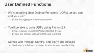 User Defined Functions
• We’re enabling User Defined Functions (UDFs) so you can
add your own
– Scalar and Aggregate Functions supported
• You’ll be able to write UDFs using Python 2.7
– Syntax is largely identical to PostgreSQL UDF Syntax
– System and network calls within UDFs are prohibited
• Comes with Pandas, NumPy, and SciPy pre-installed
– You’ll also be able import your own libraries for even more flexibility
 