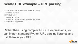 Scalar UDF example – URL parsing
CREATE FUNCTION f_hostname (VARCHAR url)
RETURNS varchar
IMMUTABLE AS $$
import urlparse
return urlparse.urlparse(url).hostname
$$ LANGUAGE plpythonu;
 