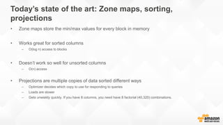 Today’s state of the art: Zone maps, sorting,
projections
• Zone maps store the min/max values for every block in memory
• Works great for sorted columns
– O(log n) access to blocks
• Doesn’t work so well for unsorted columns
– O(n) access
• Projections are multiple copies of data sorted different ways
– Optimizer decides which copy to use for responding to queries
– Loads are slower
– Gets unwieldy quickly. If you have 8 columns, you need have 8 factorial (40,320) combinations.
 