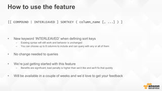 How to use the feature
• New keyword ‘INTERLEAVED’ when defining sort keys
– Existing syntax will still work and behavior is unchanged
– You can choose up to 8 columns to include and can query with any or all of them
• No change needed to queries
• We’re just getting started with this feature
– Benefits are significant; load penalty is higher than we’d like and we’ll fix that quickly
• Will be available in a couple of weeks and we’d love to get your feedback
[[ COMPOUND | INTERLEAVED ] SORTKEY ( column_name [, ...] ) ]
 