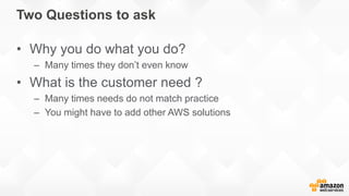Two Questions to ask
• Why you do what you do?
– Many times they don’t even know
• What is the customer need ?
– Many times needs do not match practice
– You might have to add other AWS solutions
 