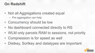 On Redshift
• Not all Aggregations created equal
– Pre aggregation can help
• Concurrency should be low
• No dashboard connected directly to RS
• WLM only parcels RAM to sessions, not priority
• Compression is for speed as well
• Distkey, Sortkey and datatypes are important
 
