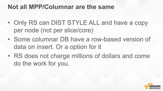 Not all MPP/Columnar are the same
• Only RS can DIST STYLE ALL and have a copy
per node (not per slice/core)
• Some columnar DB have a row-based version of
data on insert. Or a option for it
• RS does not charge millions of dollars and come
do the work for you.
 