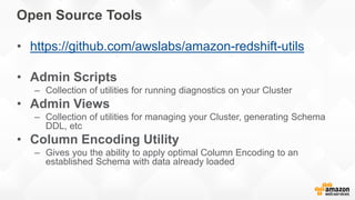 Open Source Tools
• https://github.com/awslabs/amazon-redshift-utils
• Admin Scripts
– Collection of utilities for running diagnostics on your Cluster
• Admin Views
– Collection of utilities for managing your Cluster, generating Schema
DDL, etc
• Column Encoding Utility
– Gives you the ability to apply optimal Column Encoding to an
established Schema with data already loaded
 