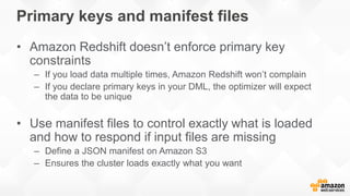 Primary keys and manifest files
• Amazon Redshift doesn’t enforce primary key
constraints
– If you load data multiple times, Amazon Redshift won’t complain
– If you declare primary keys in your DML, the optimizer will expect
the data to be unique
• Use manifest files to control exactly what is loaded
and how to respond if input files are missing
– Define a JSON manifest on Amazon S3
– Ensures the cluster loads exactly what you want
 