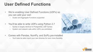 User Defined Functions
• We’re enabling User Defined Functions (UDFs) so
you can add your own
– Scalar and Aggregate Functions supported
• You’ll be able to write UDFs using Python 2.7
– Syntax is largely identical to PostgreSQL UDF Syntax
– System and network calls within UDFs are prohibited
• Comes with Pandas, NumPy, and SciPy pre-installed
– You’ll also be able import your own libraries for even more flexibility
 