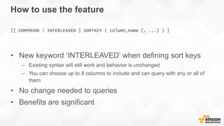 How to use the feature
• New keyword ‘INTERLEAVED’ when defining sort keys
– Existing syntax will still work and behavior is unchanged
– You can choose up to 8 columns to include and can query with any or all of
them
• No change needed to queries
• Benefits are significant
[[ COMPOUND | INTERLEAVED ] SORTKEY ( column_name [, ...] ) ]
 