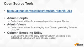 Open Source Tools
• https://github.com/awslabs/amazon-redshift-utils
• Admin Scripts
– Collection of utilities for running diagnostics on your Cluster
• Admin Views
– Collection of utilities for managing your Cluster, generating Schema
DDL, etc
• Column Encoding Utility
– Gives you the ability to apply optimal Column Encoding to an
established Schema with data already loaded
 