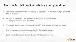 • Replication within the cluster and backup to Amazon S3 to maintain multiple copies of
data at all times
• Backups to Amazon S3 are continuous, automatic, and incremental
– Designed for eleven nines of durability
• Continuous monitoring and automated recovery from failures of drives and nodes
• Able to restore snapshots to any Availability Zone within a region
• Easily enable backups to a second region for disaster recovery
Amazon Redshift continuously backs up your data
 
