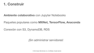 © 2018, Amazon Web Services, Inc. or Its Affiliates. All rights reserved.
1. Construir
Ambiente colaborativo con Jupyter Notebooks

Paquetes populares como MXNet, TensorFlow, Anaconda
Conexión con S3, DynamoDB, RDS

¡Sin administrar servidores!
 