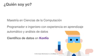 © 2018, Amazon Web Services, Inc. or Its Affiliates. All rights reserved.
¿Quién soy yo?
Maestría en Ciencias de la Computación

Programador e ingeniero con experiencia en aprendizaje
automático y análisis de datos

Cientíﬁco de datos en Konfío
 