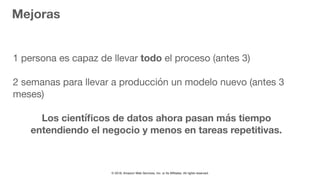 © 2018, Amazon Web Services, Inc. or Its Affiliates. All rights reserved.
Mejoras
1 persona es capaz de llevar todo el proceso (antes 3)

2 semanas para llevar a producción un modelo nuevo (antes 3
meses)
Los cientíﬁcos de datos ahora pasan más tiempo
entendiendo el negocio y menos en tareas repetitivas.
 