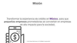 © 2018, Amazon Web Services, Inc. or Its Affiliates. All rights reserved.
Misión
Transformar la experiencia de crédito en México, para que
pequeñas empresas prometedoras se conviertan en empresas
de alto impacto para la sociedad.
 