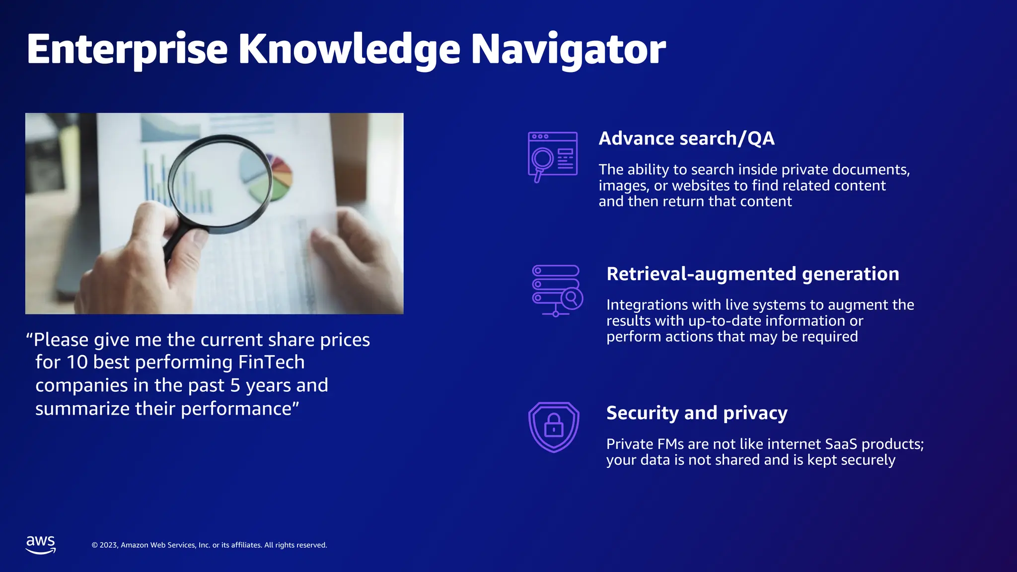 © 2023, Amazon Web Services, Inc. or its affiliates. All rights reserved.
Enterprise Knowledge Navigator
“Please give me the current share prices
for 10 best performing FinTech
companies in the past 5 years and
summarize their performance”
Advance search/QA
The ability to search inside private documents,
images, or websites to find related content
and then return that content
Retrieval-augmented generation
Integrations with live systems to augment the
results with up-to-date information or
perform actions that may be required
Security and privacy
Private FMs are not like internet SaaS products;
your data is not shared and is kept securely
 