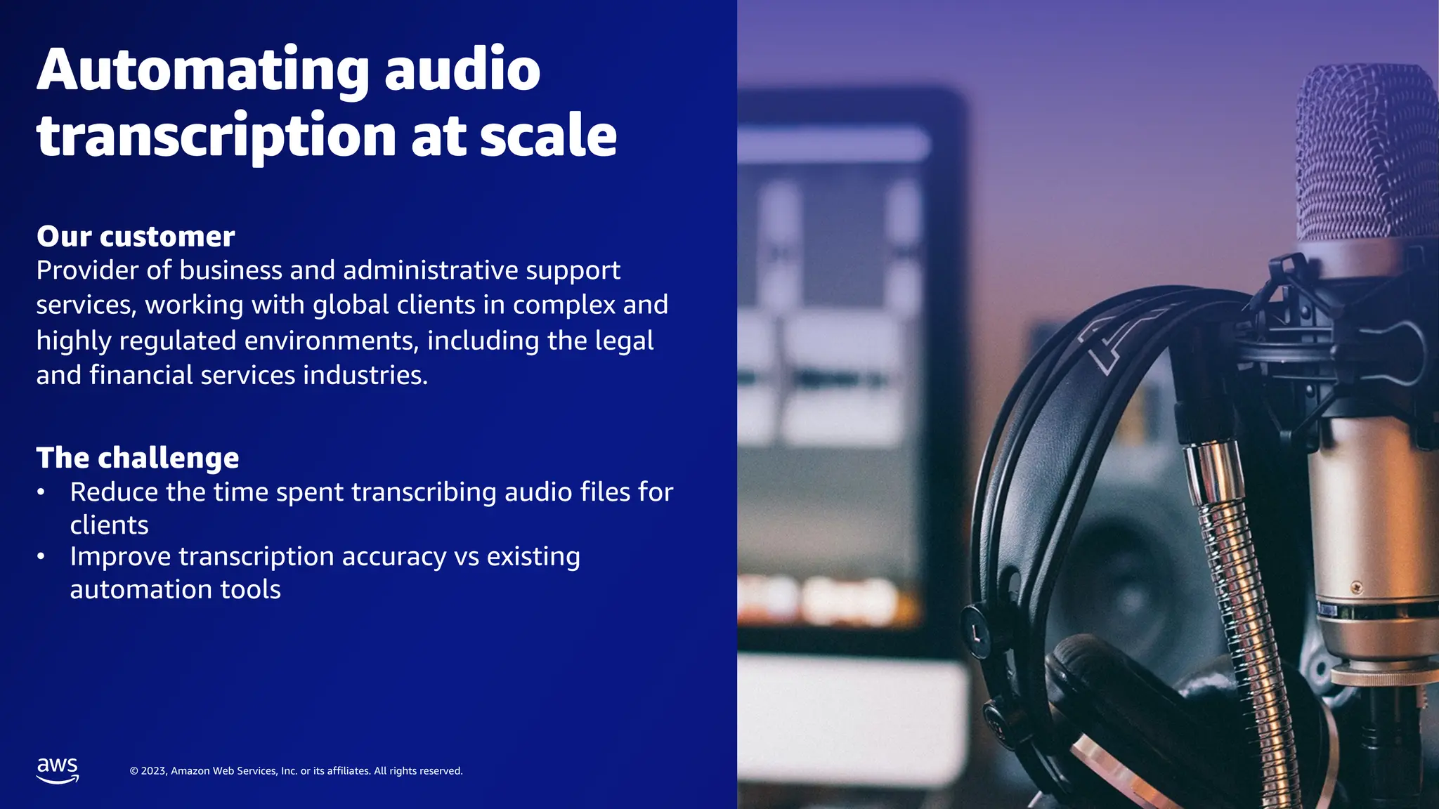© 2023, Amazon Web Services, Inc. or its affiliates. All rights reserved.
Automating audio
transcription at scale
Our customer
Provider of business and administrative support
services, working with global clients in complex and
highly regulated environments, including the legal
and financial services industries.
The challenge
• Reduce the time spent transcribing audio files for
clients
• Improve transcription accuracy vs existing
automation tools
 